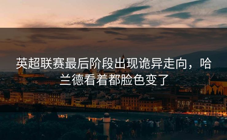 英超联赛最后阶段出现诡异走向，哈兰德看着都脸色变了
