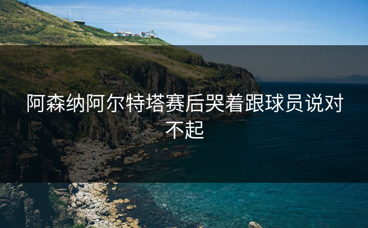 阿森纳阿尔特塔赛后哭着跟球员说对不起