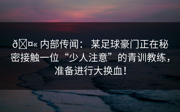 🤫 内部传闻： 某足球豪门正在秘密接触一位“少人注意”的青训教练，准备进行大换血！