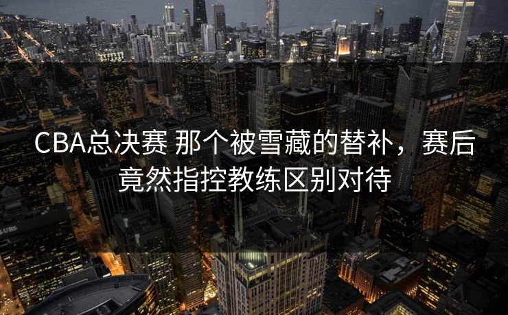 CBA总决赛 那个被雪藏的替补，赛后竟然指控教练区别对待