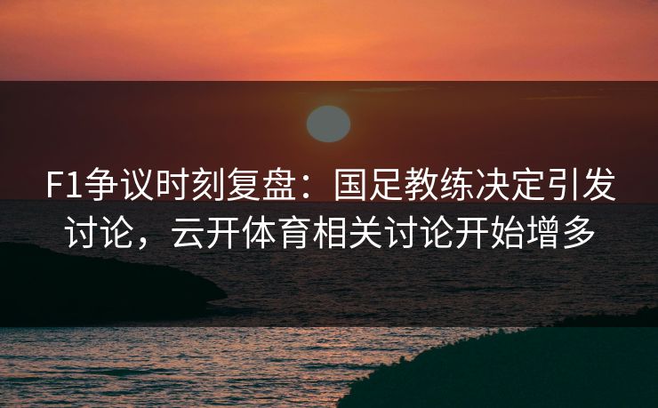 F1争议时刻复盘：国足教练决定引发讨论，云开体育相关讨论开始增多
