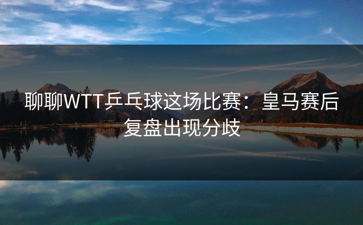聊聊WTT乒乓球这场比赛：皇马赛后复盘出现分歧