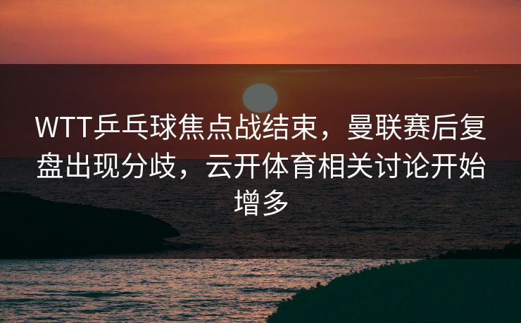 WTT乒乓球焦点战结束，曼联赛后复盘出现分歧，云开体育相关讨论开始增多