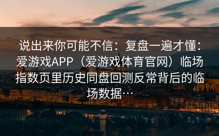 说出来你可能不信：复盘一遍才懂：爱游戏APP（爱游戏体育官网）临场指数页里历史同盘回测反常背后的临场数据…