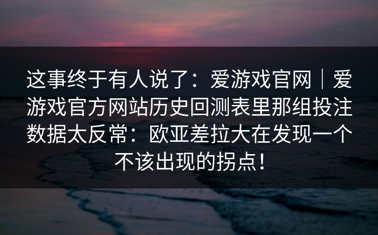 这事终于有人说了：爱游戏官网｜爱游戏官方网站历史回测表里那组投注数据太反常：欧亚差拉大在发现一个不该出现的拐点！