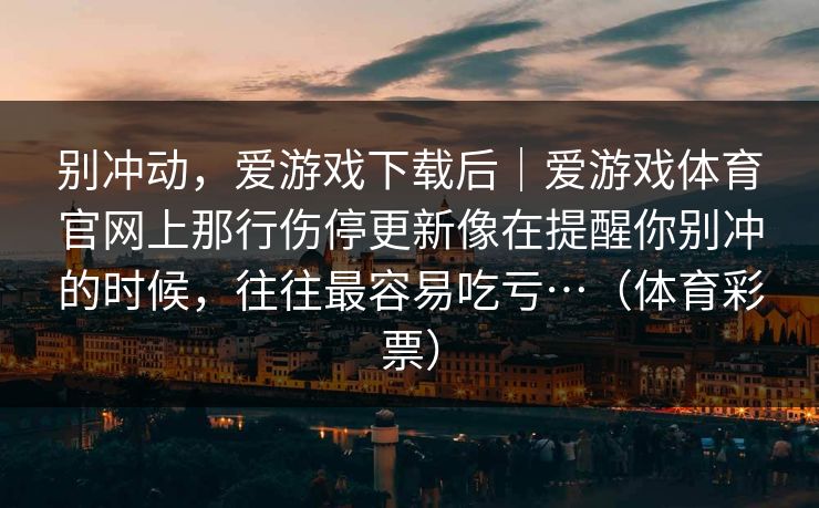 别冲动，爱游戏下载后｜爱游戏体育官网上那行伤停更新像在提醒你别冲的时候，往往最容易吃亏…（体育彩票）