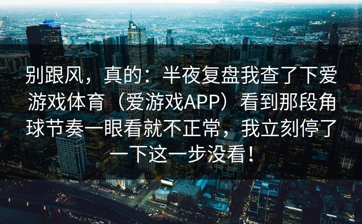 别跟风，真的：半夜复盘我查了下爱游戏体育（爱游戏APP）看到那段角球节奏一眼看就不正常，我立刻停了一下这一步没看！