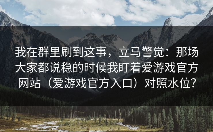 我在群里刷到这事，立马警觉：那场大家都说稳的时候我盯着爱游戏官方网站（爱游戏官方入口）对照水位？