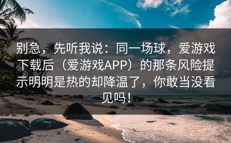 别急，先听我说：同一场球，爱游戏下载后（爱游戏APP）的那条风险提示明明是热的却降温了，你敢当没看见吗！