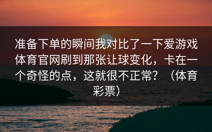 准备下单的瞬间我对比了一下爱游戏体育官网刷到那张让球变化，卡在一个奇怪的点，这就很不正常？（体育彩票）