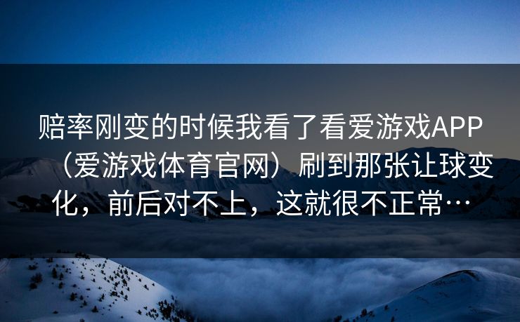 赔率刚变的时候我看了看爱游戏APP（爱游戏体育官网）刷到那张让球变化，前后对不上，这就很不正常…
