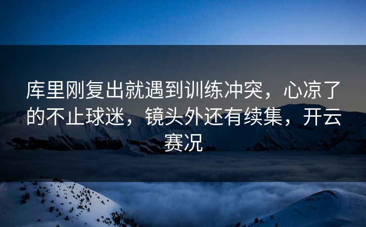库里刚复出就遇到训练冲突，心凉了的不止球迷，镜头外还有续集，开云赛况