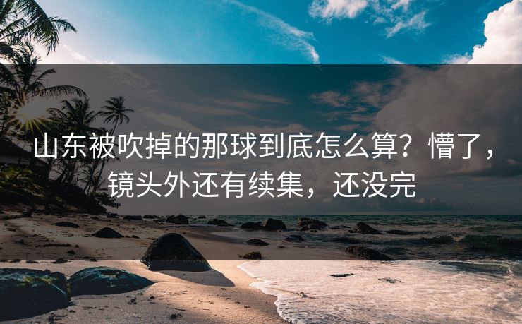 山东被吹掉的那球到底怎么算？懵了，镜头外还有续集，还没完