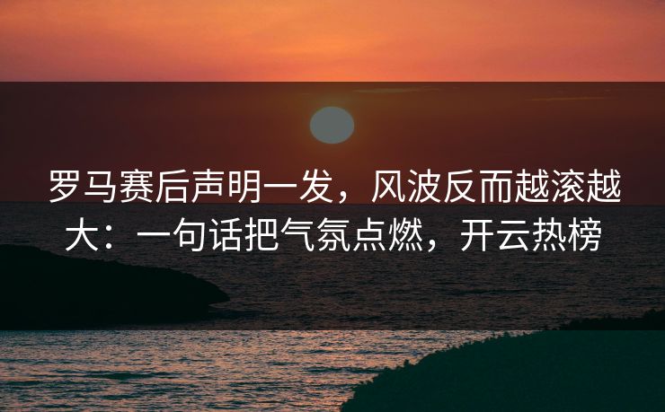 罗马赛后声明一发，风波反而越滚越大：一句话把气氛点燃，开云热榜