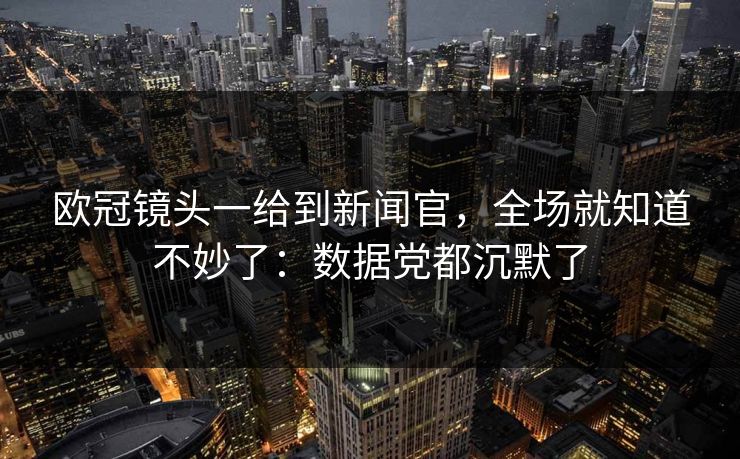 欧冠镜头一给到新闻官，全场就知道不妙了：数据党都沉默了