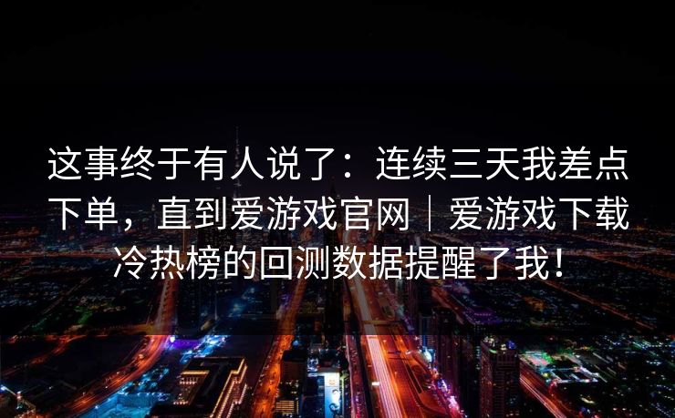 这事终于有人说了：连续三天我差点下单，直到爱游戏官网｜爱游戏下载冷热榜的回测数据提醒了我！